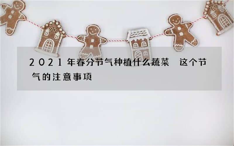 2021年春分节气种植什么蔬菜 这个节气的注意事项